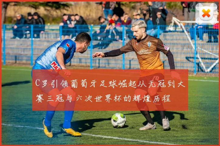 C罗引领葡萄牙足球崛起从无冠到大赛三冠与六次世界杯的辉煌历程