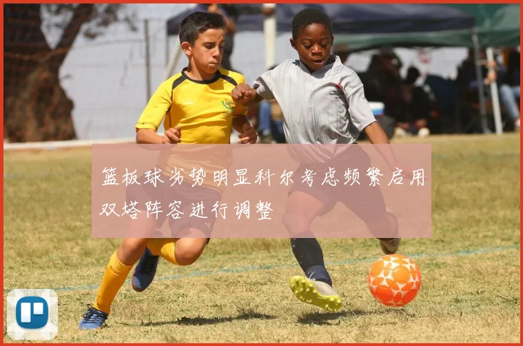 篮板球劣势明显科尔考虑频繁启用双塔阵容进行调整