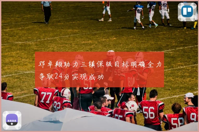 邓卓翔助力三镇保级目标明确全力争取24分实现成功