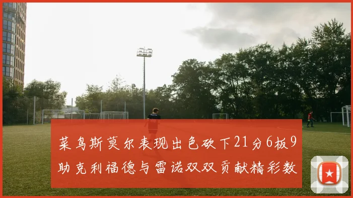 菜鸟斯莫尔表现出色砍下21分6板9助克利福德与雷诺双双贡献精彩数据