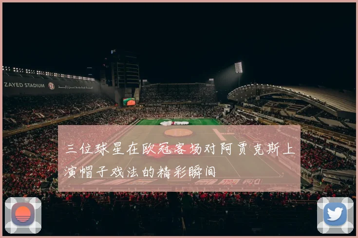 三位球星在欧冠客场对阿贾克斯上演帽子戏法的精彩瞬间