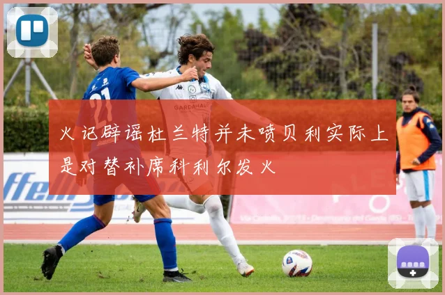 火记辟谣杜兰特并未喷贝利实际上是对替补席科利尔发火