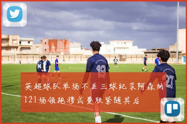 英超球队单场不丢三球纪录阿森纳121场领跑穆式曼联紧随其后