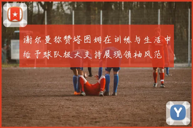 谢尔曼称赞塔图姆在训练与生活中给予球队极大支持展现领袖风范