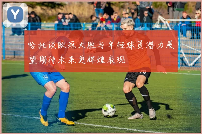 哈托谈欧冠大胜与年轻球员潜力展望期待未来更辉煌表现