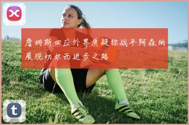 詹姆斯回应外界质疑称战平阿森纳展现切尔西进步之路