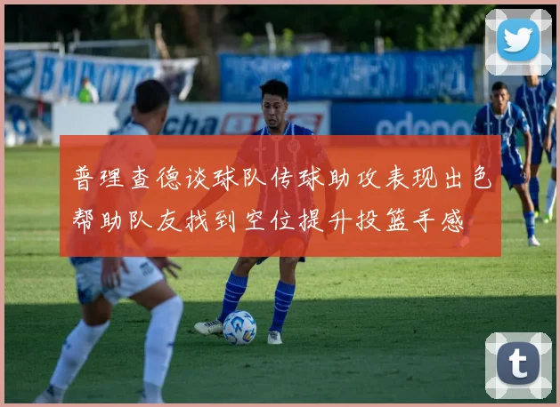 普理查德谈球队传球助攻表现出色帮助队友找到空位提升投篮手感