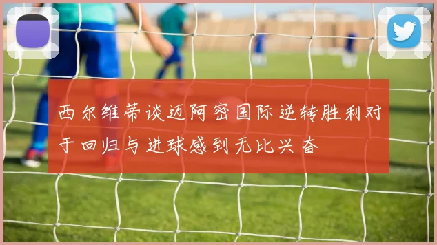 西尔维蒂谈迈阿密国际逆转胜利对于回归与进球感到无比兴奋