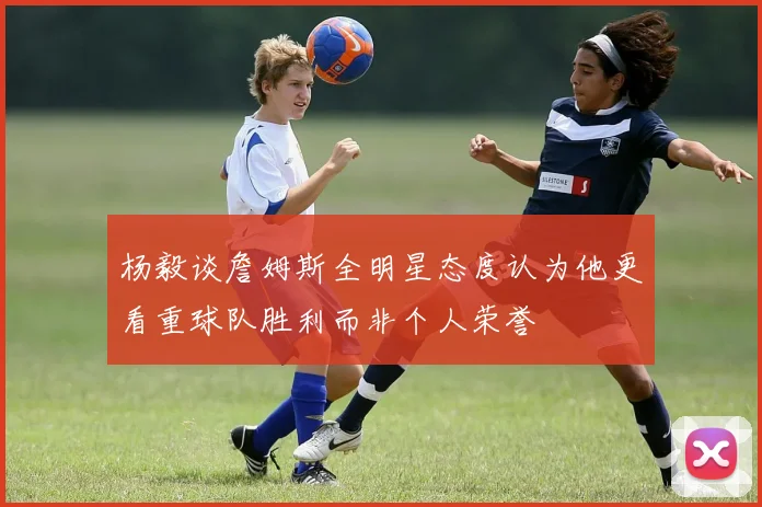 杨毅谈詹姆斯全明星态度认为他更看重球队胜利而非个人荣誉