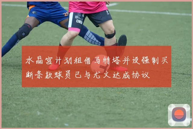水晶宫计划租借马特塔并设强制买断条款球员已与尤文达成协议