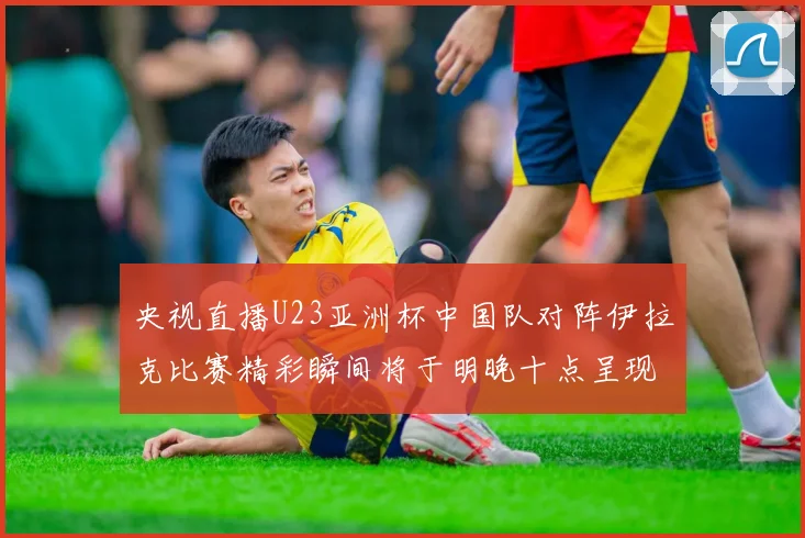央视直播U23亚洲杯中国队对阵伊拉克比赛精彩瞬间将于明晚十点呈现