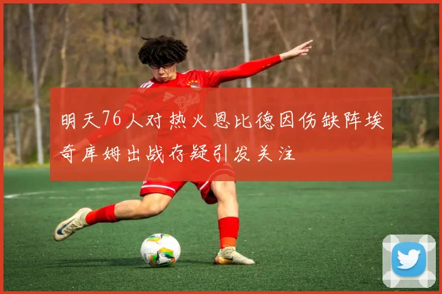 明天76人对热火恩比德因伤缺阵埃奇库姆出战存疑引发关注