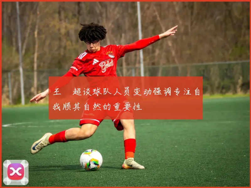 王燊超谈球队人员变动强调专注自我顺其自然的重要性