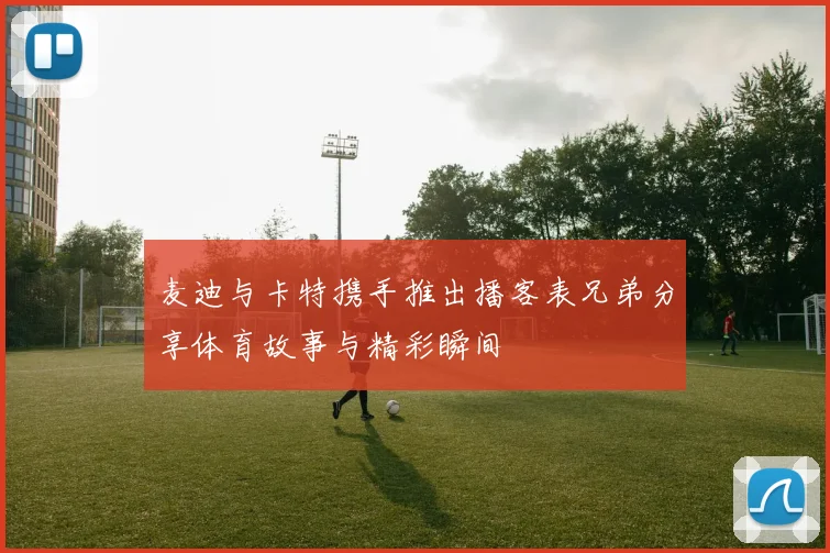 麦迪与卡特携手推出播客表兄弟分享体育故事与精彩瞬间