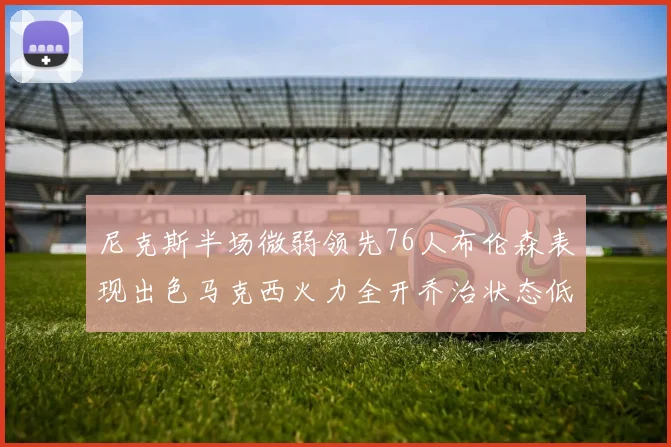 尼克斯半场微弱领先76人布伦森表现出色马克西火力全开乔治状态低迷